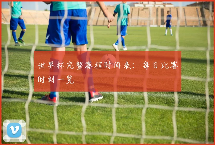 世界杯完整赛程时间表:每日比赛时刻一览