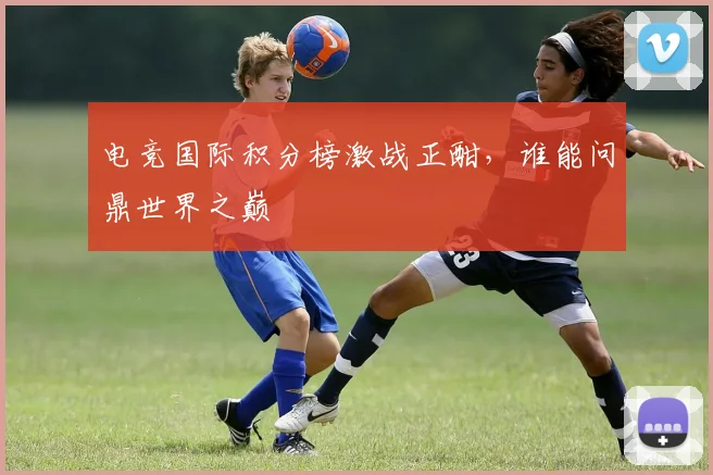电竞国际积分榜激战正酣,谁能问鼎世界之巅