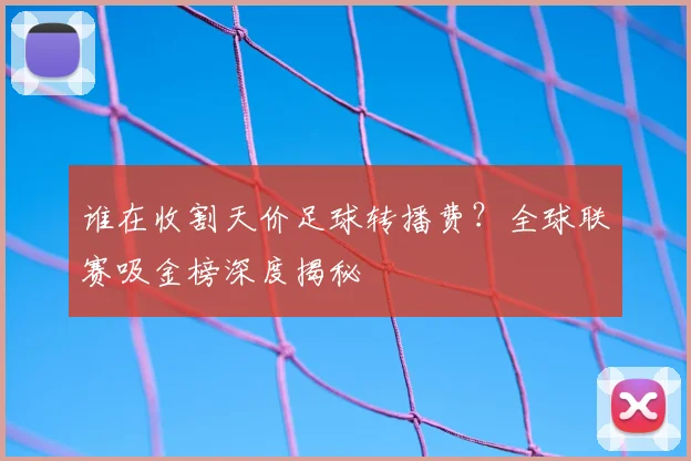 谁在收割天价足球转播费?全球联赛吸金榜深度揭秘