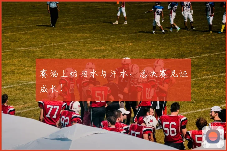 赛场上的泪水与汗水,总决赛见证成长!