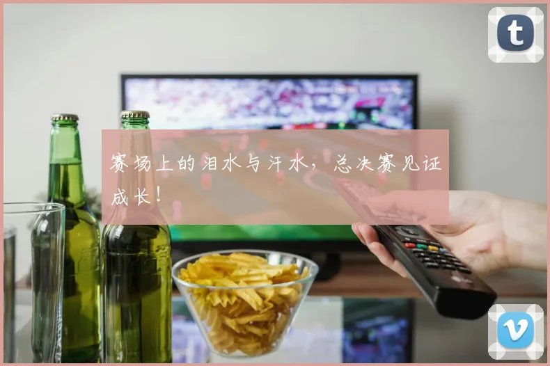赛场上的泪水与汗水,总决赛见证成长!