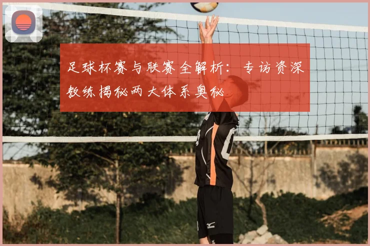 足球杯赛与联赛全解析:专访资深教练揭秘两大体系奥秘