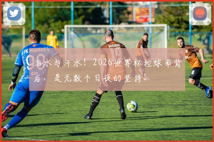 泪水与汗水！2026世界杯控球率背后，是无数个日夜的坚持！