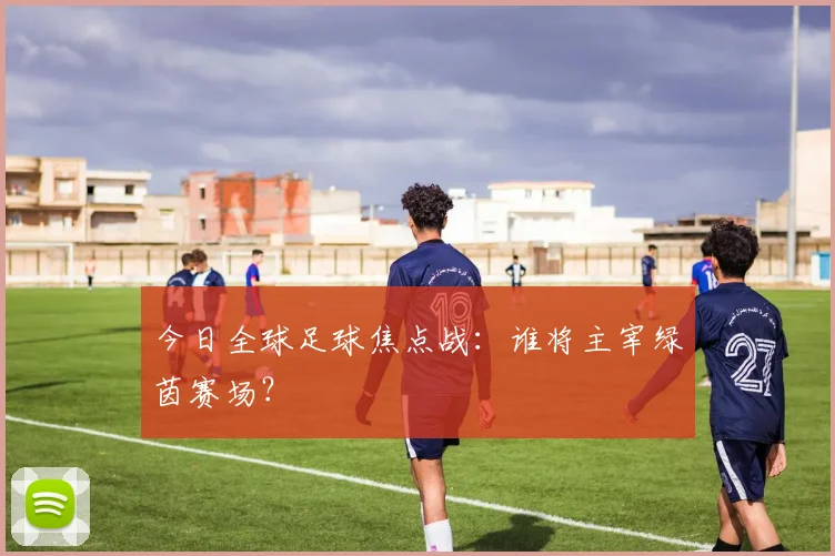 今日全球足球焦点战:谁将主宰绿茵赛场?