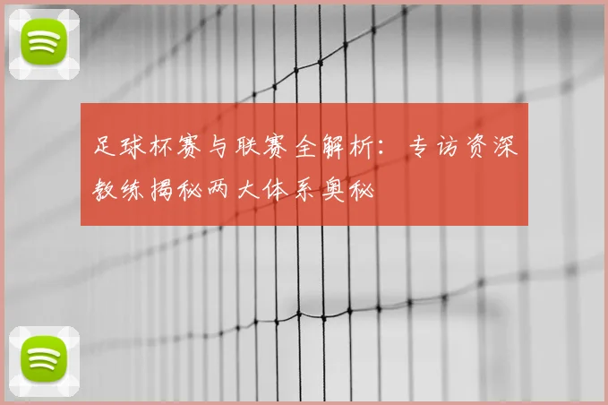 足球杯赛与联赛全解析：专访资深教练揭秘两大体系奥秘