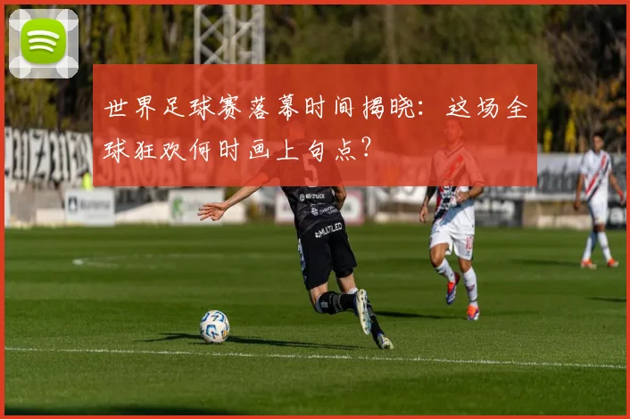 世界足球赛落幕时间揭晓:这场全球狂欢何时画上句点?